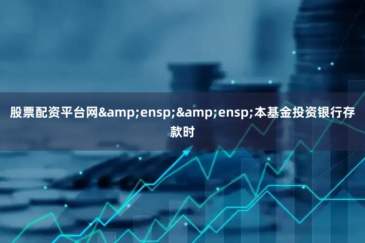 股票配资平台网&ensp;&ensp;本基金投资银行存款时