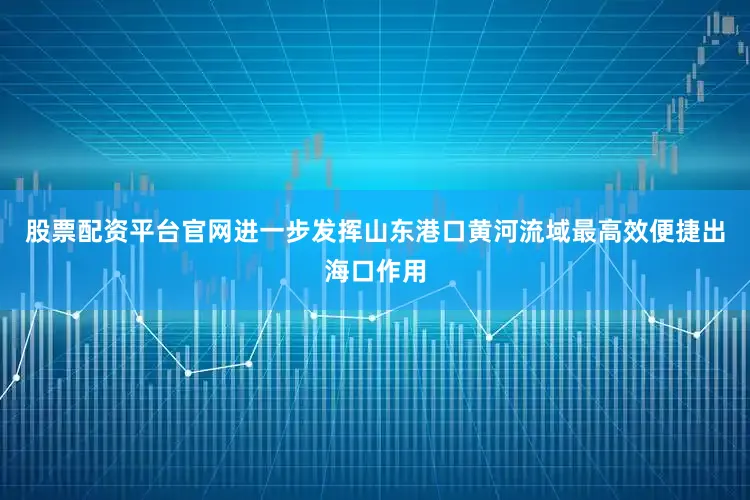股票配资平台官网进一步发挥山东港口黄河流域最高效便捷出海口作用