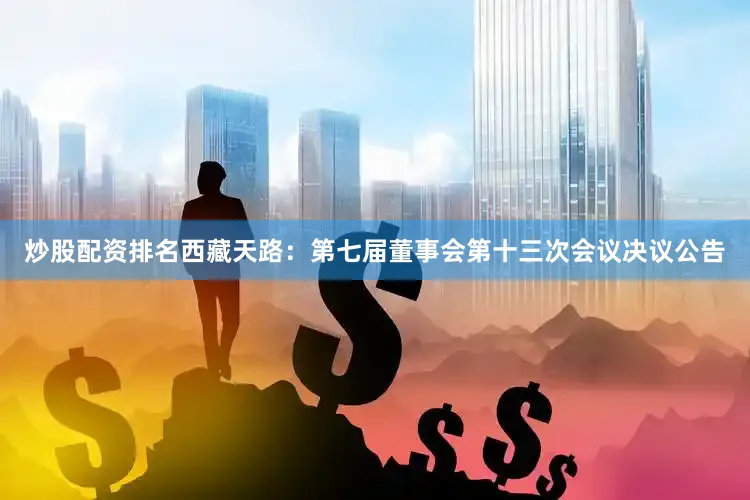 炒股配资排名西藏天路：第七届董事会第十三次会议决议公告