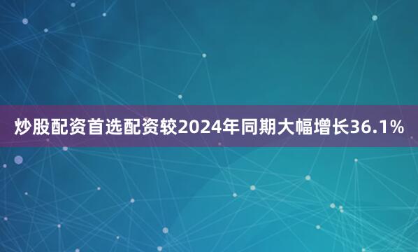 炒股配资首选配资较2024年同期大幅增长36.1%