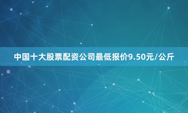 中国十大股票配资公司最低报价9.50元/公斤