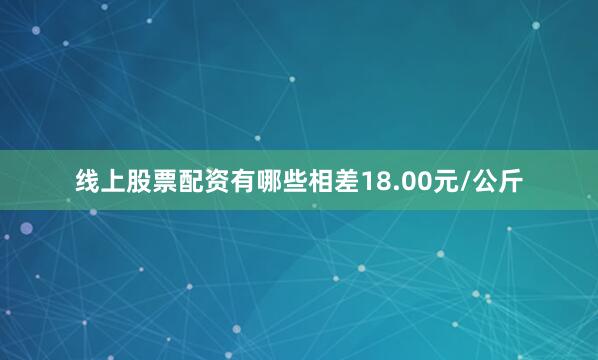 线上股票配资有哪些相差18.00元/公斤