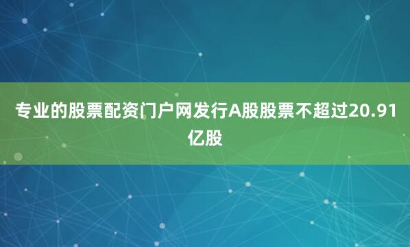 专业的股票配资门户网发行A股股票不超过20.91亿股