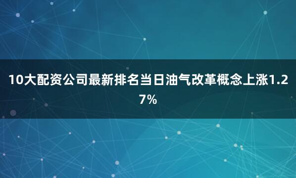10大配资公司最新排名当日油气改革概念上涨1.27%