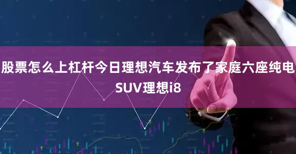 股票怎么上杠杆今日理想汽车发布了家庭六座纯电SUV理想i8